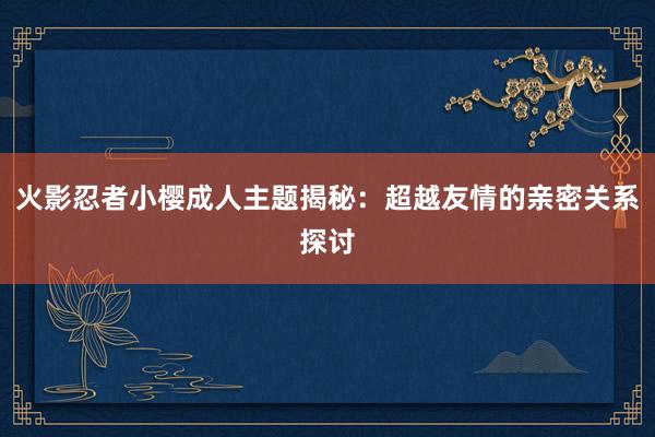 火影忍者小樱成人主题揭秘：超越友情的亲密关系探讨