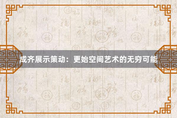 成齐展示策动：更始空间艺术的无穷可能