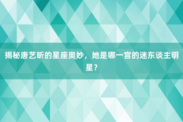 揭秘唐艺昕的星座奥妙，她是哪一宫的迷东谈主明星？